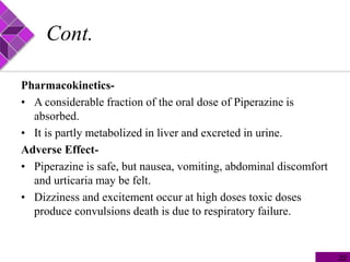 Cont.
Pharmacokinetics-
• A considerable fraction of the oral dose of Piperazine is
absorbed.
• It is partly metabolized in liver and excreted in urine.
Adverse Effect-
• Piperazine is safe, but nausea, vomiting, abdominal discomfort
and urticaria may be felt.
• Dizziness and excitement occur at high doses toxic doses
produce convulsions death is due to respiratory failure.
22
 