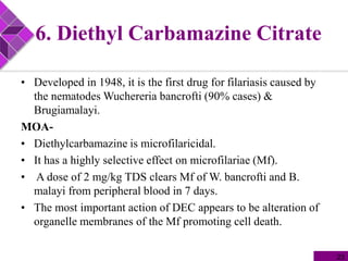 6. Diethyl Carbamazine Citrate
• Developed in 1948, it is the first drug for filariasis caused by
the nematodes Wuchereria bancrofti (90% cases) &
Brugiamalayi.
MOA-
• Diethylcarbamazine is microfilaricidal.
• It has a highly selective effect on microfilariae (Mf).
• A dose of 2 mg/kg TDS clears Mf of W. bancrofti and B.
malayi from peripheral blood in 7 days.
• The most important action of DEC appears to be alteration of
organelle membranes of the Mf promoting cell death.
23
 