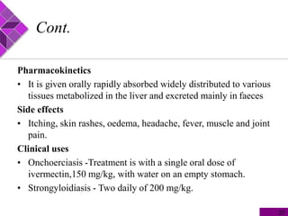 Cont.
Pharmacokinetics
• It is given orally rapidly absorbed widely distributed to various
tissues metabolized in the liver and excreted mainly in faeces
Side effects
• Itching, skin rashes, oedema, headache, fever, muscle and joint
pain.
Clinical uses
• Onchoerciasis -Treatment is with a single oral dose of
ivermectin,150 mg/kg, with water on an empty stomach.
• Strongyloidiasis - Two daily of 200 mg/kg.
27
 