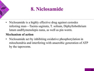 8. Niclosamide
• Niclosamide is a highly effective drug against cestodes
infesting man—Taenia saginata, T. solium, Diphyllobothrium
latum andHymenolepis nana, as well as pin worm.
Mechanism of action
• Niclosamide act by inhibiting oxidative phosphorylation in
mitochondria and interfering with anaerobic generation of ATP
by the tapeworm.
28
 