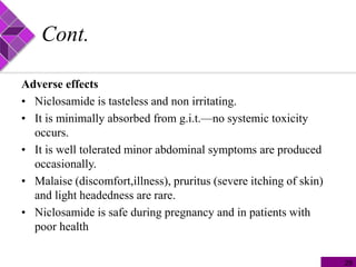 Cont.
Adverse effects
• Niclosamide is tasteless and non irritating.
• It is minimally absorbed from g.i.t.—no systemic toxicity
occurs.
• It is well tolerated minor abdominal symptoms are produced
occasionally.
• Malaise (discomfort,illness), pruritus (severe itching of skin)
and light headedness are rare.
• Niclosamide is safe during pregnancy and in patients with
poor health
29
 