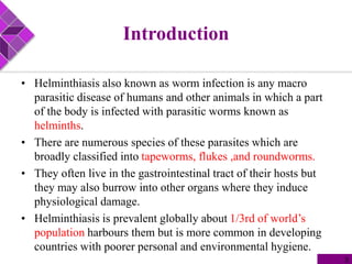 Introduction
• Helminthiasis also known as worm infection is any macro
parasitic disease of humans and other animals in which a part
of the body is infected with parasitic worms known as
helminths.
• There are numerous species of these parasites which are
broadly classified into tapeworms, flukes ,and roundworms.
• They often live in the gastrointestinal tract of their hosts but
they may also burrow into other organs where they induce
physiological damage.
• Helminthiasis is prevalent globally about 1/3rd of world’s
population harbours them but is more common in developing
countries with poorer personal and environmental hygiene.
3
 