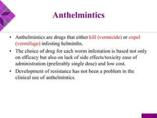 Anthelmintics
• Anthelmintics are drugs that either kill (vermicide) or expel
(vermifuge) infesting helminths.
• The choice of drug for each worm infestation is based not only
on efficacy but also on lack of side effects/toxicity ease of
administration (preferably single dose) and low cost.
• Development of resistance has not been a problem in the
clinical use of anthelmintics.
4
 