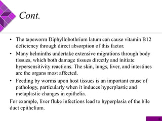Cont.
• The tapeworm Diphyllobothrium latum can cause vitamin B12
deficiency through direct absorption of this factor.
• Many helminths undertake extensive migrations through body
tissues, which both damage tissues directly and initiate
hypersensitivity reactions. The skin, lungs, liver, and intestines
are the organs most affected.
• Feeding by worms upon host tissues is an important cause of
pathology, particularly when it induces hyperplastic and
metaplastic changes in epithelia.
For example, liver fluke infections lead to hyperplasia of the bile
duct epithelium.
6
 