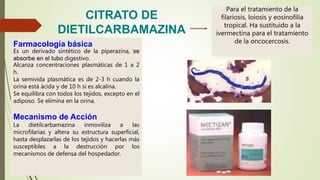 Para el tratamiento de la
filariosis, loiosis y eosinofilia
tropical. Ha sustituido a la
ivermectina para el tratamiento
de la oncocercosis.Farmacología básica
Es un derivado sintético de la piperazina, se
absorbe en el tubo digestivo.
Alcanza concentraciones plasmáticas de 1 a 2
h.
La semivida plasmática es de 2-3 h cuando la
orina está ácida y de 10 h si es alcalina.
Se equilibra con todos los tejidos, excepto en el
adiposo. Se elimina en la orina.
Mecanismo de Acción
La dietilcarbamazina inmoviliza a las
microfilarias y altera su estructura superficial,
hasta desplazarlas de los tejidos y hacerlas más
susceptibles a la destrucción por los
mecanismos de defensa del hospedador.
CITRATO DE
DIETILCARBAMAZINA
 
