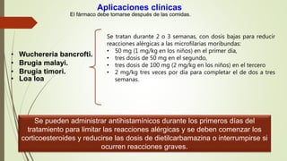 Aplicaciones clínicas
El fármaco debe tomarse después de las comidas.
• Wuchereria bancrofti.
• Brugia malayi.
• Brugia timori.
• Loa loa
Se tratan durante 2 o 3 semanas, con dosis bajas para reducir
reacciones alérgicas a las microfilarias moribundas:
• 50 mg (1 mg/kg en los niños) en el primer día,
• tres dosis de 50 mg en el segundo,
• tres dosis de 100 mg (2 mg/kg en los niños) en el tercero
• 2 mg/kg tres veces por día para completar el de dos a tres
semanas.
Se pueden administrar antihistamínicos durante los primeros días del
tratamiento para limitar las reacciones alérgicas y se deben comenzar los
corticoesteroides y reducirse las dosis de dietilcarbamazina o interrumpirse si
ocurren reacciones graves.
 