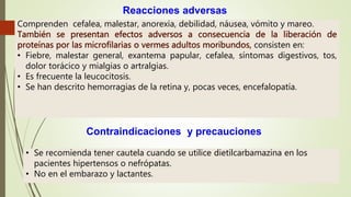 Reacciones adversas
Comprenden cefalea, malestar, anorexia, debilidad, náusea, vómito y mareo.
consisten en:
• Fiebre, malestar general, exantema papular, cefalea, síntomas digestivos, tos,
dolor torácico y mialgias o artralgias.
• Es frecuente la leucocitosis.
• Se han descrito hemorragias de la retina y, pocas veces, encefalopatía.
Contraindicaciones y precauciones
• Se recomienda tener cautela cuando se utilice dietilcarbamazina en los
pacientes hipertensos o nefrópatas.
• No en el embarazo y lactantes.
 