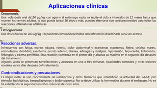 Oncocercosis:
Una sola dosis oral de150 μg/kg, con agua y el estómago vacío, se repite el ciclo a intervalos de 12 meses hasta que
mueren los vermes adultos, lo cual puede tardar 10 años o más, pueden alternarse con corticoesteroides para evitar las
reacciones inflamatorias oftálmicas.
Aplicaciones clínicas
Estrongiloidiosis:
Dos dosis diarias de 200 μg/kg. En pacientes inmunodeprimidos con infestación diseminada (una vez al mes).
Reacciones adversas.
Infrecuentes son fatiga, mareo, náusea, vómito, dolor abdominal y exantemas exantemas, fiebre, cefalea, mareo,
somnolencia, debilidad, exantema, prurito intenso, diarrea, artralgias y mialgias, hipotensión, taquicardia, linfadenitis,
linfangitis y edema periférico. Esta reacción comienza en el primer día y alcanza su máximo en el segundo día después
del tratamiento.
Algunas veces se presentan tumefacciones y abscesos en una a tres semanas, opacidades corneales y otras lesiones
oculares varios días después del tratamiento.
Contraindicaciones y precauciones.
Es mejor evitar el uso concomitante de ivermectina y otros fármacos que intensifican la actividad del GABA; por
ejemplo, barbitúricos, benzodiazepinas y ácido valproico. No se debe utilizar la ivermectina durante el embarazo. No se
ha establecido la seguridad en niños menores de cinco años.
 