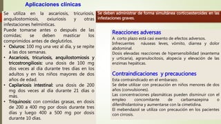 Se utiliza en la ascariosis, tricuriosis,
anquilostomiosis, oxiuriosis y otras
infestaciones helmínticas.
Puede tomarse antes o después de las
comidas; se deben masticar los
comprimidos antes de deglutirlos.
• Oxiuros: 100 mg una vez al día, y se repite
a las dos semanas.
• Ascariosis, tricuriosis, anquilostomiosis y
tricostrongiliosis: una dosis de 100 mg
dos veces al día durante tres días en los
adultos y en los niños mayores de dos
años de edad.
• Capilariosis intestinal: una dosis de 200
mg dos veces al día durante 21 días o
más.
• Triquinosis: con comidas grasas, en dosis
de 200 a 400 mg por dosis durante tres
días y luego 400 a 500 mg por dosis
durante 10 días.
Aplicaciones clínicas
Se deben administrar de forma simultánea corticoesteroides en las
infestaciones graves.
Reacciones adversas
A corto plazo está casi exento de efectos adversos.
Infrecuentes náuseas leves, vómito, diarrea y dolor
abdominal.
Dosis elevadas reacciones de hipersensibilidad (exantema
y urticaria), agranulocitosis, alopecia y elevación de las
enzimas hepáticas.
Contraindicaciones y precauciones
Esta contraindicado en el embarazo.
Se debe utilizar con precaución en niños menores de dos
años (convulsiones).
Las concentraciones plasmáticas pueden disminuir con el
empleo concomitante de carbamazepina o
difenilhidantoína y aumentarse con la cimetidina.
El mebendazol se utiliza con precaución en los pacientes
con cirrosis.
 