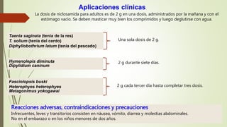La dosis de niclosamida para adultos es de 2 g en una dosis, administrados por la mañana y con el
estómago vacío. Se deben masticar muy bien los comprimidos y luego deglutirse con agua.
Aplicaciones clínicas
Taenia saginata (tenia de la res)
T. solium (tenia del cerdo)
Diphyllobothrium latum (tenia del pescado)
Una sola dosis de 2 g.
Hymenolepis diminuta
Dipylidium caninum
2 g durante siete días.
Fasciolopsis buski
Heterophyes heterophyes
Metagonimus yokogawai
2 g cada tercer día hasta completar tres dosis.
Reacciones adversas, contraindicaciones y precauciones
Infrecuentes, leves y transitorios consisten en náusea, vómito, diarrea y molestias abdominales.
No en el embarazo o en los niños menores de dos años.
 