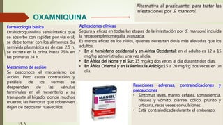 OXAMNIQUINA
Alternativa al prazicuantel para tratar las
infestaciones por S. mansoni.
Farmacología básica
Etrahidroquinolina semisintética que
se absorbe con rapidez por vía oral;
se debe tomar con los alimentos. Su
semivida plasmática es de casi 2.5 h.
se excreta en la orina, hasta 75% en
las primeras 24 h.
Mecanismo de acción
Se desconoce el mecanismo de
acción. Pero causa contracción y
parálisis de los vermes se
desprenden de las vénulas
terminales en el mesenterio y su
transporte al hígado, donde muchos
mueren; las hembras que sobreviven
dejan de depositar huevecillos.
Aplicaciones clínicas
Segura y eficaz en todas las etapas de la infestación por S. mansoni, incluida
la hepatoesplenomegalia avanzada.
Es menos eficaz en los niños, quienes necesitan dosis más elevadas que los
adultos.
• En el hemisferio occidental y en África Occidental: en el adulto es 12 a 15
mg/kg administrados una vez al día.
• En África del Norte y el Sur: 15 mg/kg dos veces al día durante dos días.
• En África Oriental y en la Península Arábiga:15 a 20 mg/kg dos veces en un
día.
Reacciones adversas, contraindicaciones y
precauciones
• Síntomas leves, mareo, cefalea, somnolencia,
náusea y vómito, diarrea, cólico, prurito y
urticaria, raras veces convulsiones.
• Está contraindicada durante el embarazo.
 