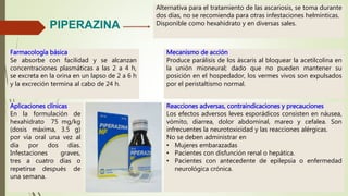 Reacciones adversas, contraindicaciones y precauciones
Los efectos adversos leves esporádicos consisten en náusea,
vómito, diarrea, dolor abdominal, mareo y cefalea. Son
infrecuentes la neurotoxicidad y las reacciones alérgicas.
No se deben administrar en
• Mujeres embarazadas
• Pacientes con disfunción renal o hepática.
• Pacientes con antecedente de epilepsia o enfermedad
neurológica crónica.
PIPERAZINA
Alternativa para el tratamiento de las ascariosis, se toma durante
dos días, no se recomienda para otras infestaciones helmínticas.
Disponible como hexahidrato y en diversas sales.
Farmacología básica
Se absorbe con facilidad y se alcanzan
concentraciones plasmáticas a las 2 a 4 h,
se excreta en la orina en un lapso de 2 a 6 h
y la excreción termina al cabo de 24 h.
Mecanismo de acción
Produce parálisis de los áscaris al bloquear la acetilcolina en
la unión mioneural; dado que no pueden mantener su
posición en el hospedador, los vermes vivos son expulsados
por el peristaltismo normal.
Aplicaciones clínicas
En la formulación de
hexahidrato 75 mg/kg
(dosis máxima, 3.5 g)
por vía oral una vez al
día por dos días.
Infestaciones graves,
tres a cuatro días o
repetirse después de
una semana.
 