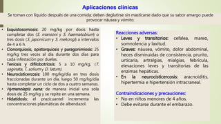 Se toman con líquido después de una comida; deben deglutirse sin masticarse dado que su sabor amargo puede
provocar náusea y vómito.
Aplicaciones clínicas
• Esquistosomiosis: 20 mg/kg por dosis hasta
completar dos (S. mansoni y S. haematobium) o
tres dosis (S. japonicum y S. mekongi) a intervalos
de 4 a 6 h.
• Clonorquiosis, opistorquiosis y paragonimiosis: 25
mg/kg tres veces al día durante dos días para
cada infestación por duelas.
• Teniosis y difilobotriosis: 5 a 10 mg/kg, (T.
saginata, T. solium y D. latum).
• Neurocisticercosis: 100 mg/kg/día en tres dosis
fraccionadas durante un día, luego 50 mg/kg/día
hasta completar un ciclo de dos a cuatro semanas.
• Hymenolepis nana: de manera inicial una sola
dosis de 25 mg/kg y se repite en una semana.
• Hidatidosis: el prazicuantel incrementa las
concentraciones plasmáticas de albendazol.
Reacciones adversas:
• Leves y transitorios: cefalea, mareo,
somnolencia y laxitud.
• Graves: náusea, vómito, dolor abdominal,
heces disminuidas de consistencia, prurito,
urticaria, artralgias, mialgias, febrícula,
elevaciones leves y transitorias de las
enzimas hepáticas.
• En la neurocisticercosis: aracnoiditis,
hipertermia e hipertensión intracraneal.
Contraindicaciones y precauciones:
• No en niños menores de 4 años.
• Debe evitarse durante el embarazo.
 
