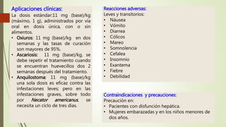 Aplicaciones clínicas:
La dosis estándar:11 mg (base)/kg
(máximo, 1 g), administrados por vía
oral en dosis única, con o sin
alimentos.
• Oxiuros: 11 mg (base)/kg en dos
semanas y las tasas de curación
son mayores de 95%.
• Ascariosis: 11 mg (base)/kg, se
debe repetir el tratamiento cuando
se encuentran huevecillos dos 2
semanas después del tratamiento.
• Anquilostoma: 11 mg (base)/kg
una sola dosis es eficaz contra las
infestaciones leves; pero en las
infestaciones graves, sobre todo
por Necator americanus, se
necesita un ciclo de tres días.
Reacciones adversas:
Leves y transitorios:
• Náusea
• Vómito
• Diarrea
• Cólicos
• Mareo
• Somnolencia
• Cefalea
• Insomnio
• Exantema
• Fiebre
• Debilidad
Contraindicaciones y precauciones:
Precaución en:
• Pacientes con disfunción hepática.
• Mujeres embarazadas y en los niños menores de
dos años.
 