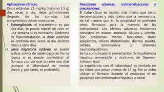 Aplicaciones clínicas:
Dosis estándar, 25 mg/kg (máximo 1.5 g)
dos veces al día, debe administrarse
después de las comidas. Los
comprimidos deben masticarse.
• Estrongiloides: el tratamiento es por
dos días, se puede repetir un ciclo en
una semana si es necesario. Síndrome
de hiperinfestación, la dosis estándar
se continúa dos veces al día durante
cinco a siete días.
• Larva migratoria cutánea: se puede
aplicar crema de tiabendazol en forma
tópica o se puede administrar el
fármaco por vía oral durante dos días
(aunque el albendazol es menos
tóxico y, por tanto, es preferible).
Reacciones adversas, contraindicaciones y
precauciones:
El tiabendazol es mucho más tóxico que otros
benzimidazoles y más tóxico que la ivermectina,
de tal manera que en la actualidad se prefieren
otros fármacos para la mayoría de las
indicaciones. Los efectos adversos frecuentes
consisten en mareo, anorexia, náusea y vómito.
Son problemas menos frecuentes dolor
epigástrico, cólicos abdominales, diarrea, prurito,
cefalea, somnolencia y síntomas
neuropsiquiátricos.
Se ha comunicado la presentación de insuficiencia
hepática irreversible y síndrome de Stevens-
Johnson letal.
La experiencia con el tiabendazol es limitada en
los niños que pesan menos de 15 kg. No se debe
utilizar el fármaco durante el embarazo ni en
pacientes con enfermedad hepática o renal.
 