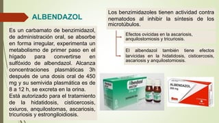 ALBENDAZOL
Es un carbamato de benzimidazol,
de administración oral, se absorbe
en forma irregular, experimenta un
metabolismo de primer paso en el
hígado para convertirse en
sulfóxido de albendazol. Alcanza
concentraciones plasmáticas 3h
después de una dosis oral de 450
mg y su semivida plasmática es de
8 a 12 h, se excreta en la orina.
Está autorizado para el tratamiento
de la hidatidosis, cisticercosis,
oxiuros, anquilostomas, ascariosis,
tricuriosis y estrongiloidiosis.
El albendazol también tiene efectos
larvicidas en la hidatidosis, cisticercosis,
ascariosis y anquilostomiosis.
Los benzimidazoles tienen actividad contra
nematodos al inhibir la síntesis de los
microtúbulos.
Efectos ovicidas en la ascariosis,
anquilostomiosis y tricuriosis.
 