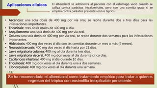 Aplicaciones clínicas El albendazol se administra al paciente con el estómago vacío cuando se
utiliza contra parásitos intraluminales, pero con una comida grasa si se
emplea contra parásitos presentes en los tejidos.
• Ascariosis: una sola dosis de 400 mg por vía oral, se repite durante dos a tres días para las
infestaciones importantes.
• Tricuriosis: tres dosis orales de 400 mg al día.
• Anquilostoma: una sola dosis de 400 mg por vía oral.
• Oxiuros: una sola dosis de 400 mg por vía oral, se repite durante dos semanas para las infestaciones
importantes.
• Hidatidosis: 400 mg dos veces al día con las comidas durante un mes o más (6 meses).
• Neurocisticercosis: 400 mg dos veces al día hasta por 21 días.
• Larva migratoria cutánea: 400 mg al día durante tres días.
• Larva migratoria visceral: 400 mg dos veces al día durante cinco días.
• Capilariosis intestinal: 400 mg al día durante 10 días.
• Triquinosis: 400 mg dos veces al día durante una a dos semanas.
• Clonorquiosis: 400 mg dos veces al día durante una semana.
Se ha recomendado el albendazol como tratamiento empírico para tratar a quienes
regresan del trópico con eosinofilia inexplicable persistente.
 