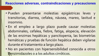 • Pueden presentarse molestias epigástricas leves y
transitorias, diarrea, cefalea, náusea, mareo, laxitud e
insomnio.
• En el empleo a largo plazo puede causar molestias
abdominales, cefalea, fiebre, fatiga, alopecia, elevación
de las enzimas hepáticas y pancitopenia, las biometrías
hemáticas y pruebas de función hepática deben vigilarse
durante el tratamiento a largo plazo.
• No en pacientes con hipersensibilidad conocida a otros
Benzimidazoles o a los adultos cirróticos.
Reacciones adversas, contraindicaciones y precauciones
 