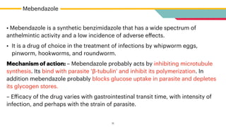 • Mebendazole is a synthetic benzimidazole that has a wide spectrum of
anthelmintic activity and a low incidence of adverse e
ff
ects.


• It is a drug of choice in the treatment of infections by whipworm eggs,
pinworm, hookworms, and roundworm.


Mechanism of action: – Mebendazole probably acts by inhibiting microtubule
synthesis. Its bind with parasite ‘β-tubulin’ and inhibit its polymerization. In
addition mebendazole probably blocks glucose uptake in parasite and depletes
its glycogen stores.


– E
ff
icacy of the drug varies with gastrointestinal transit time, with intensity of
infection, and perhaps with the strain of parasite.
Mebendazole
11
 
