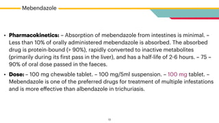 Mebendazole
• Pharmacokinetics: – Absorption of mebendazole from intestines is minimal. –
Less than 10% of orally administered mebendazole is absorbed. The absorbed
drug is protein-bound (> 90%), rapidly converted to inactive metabolites
(primarily during its
f
irst pass in the liver), and has a half-life of 2
-
6 hours. – 75 –
90% of oral dose passed in the faeces.


• Dose: – 100 mg chewable tablet. – 100 mg/5ml suspension. – 100 mg tablet. –
Mebendazole is one of the preferred drugs for treatment of multiple infestations
and is more e
ff
ective than albendazole in trichuriasis.
13
 