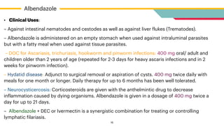 • Clinical Uses:


– Against intestinal nematodes and cestodes as well as against liver
f
lukes (Trematodes).


– Albendazole is administered on an empty stomach when used against intraluminal parasites
but with a fatty meal when used against tissue parasites.


– DOC for Ascariasis, trichuriasis, hookworm and pinworm infections: 400 mg oral/ adult and
children older than 2 years of age (repeated for 2
-
3 days for heavy ascaris infections and in 2
weeks for pinworm infection).


– Hydatid disease: Adjunct to surgical removal or aspiration of cysts. 400 mg twice daily with
meals for one month or longer. Daily therapy for up to 6 months has been well tolerated.


– Neurocysticercosis: Corticosteroids are given with the anthelmintic drug to decrease
in
f
lammation caused by dying organisms. Albendazole is given in a dosage of 400 mg twice a
day for up to 21 days.


– Albendazole + DEC or Ivermectin is a synergistic combination for treating or controlling
lymphatic
f
ilariasis.
Albendazole
16
 