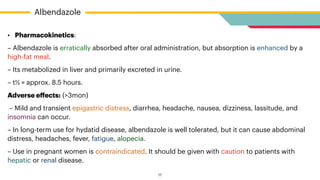 • Pharmacokinetics:


– Albendazole is erratically absorbed after oral administration, but absorption is enhanced by a
high-fat meal.


– Its metabolized in liver and primarily excreted in urine.


– t½ = approx. 8.5 hours.


Adverse e
ff
ects: (>3mon)


– Mild and transient epigastric distress, diarrhea, headache, nausea, dizziness, lassitude, and
insomnia can occur.


– In long-term use for hydatid disease, albendazole is well tolerated, but it can cause abdominal
distress, headaches, fever, fatigue, alopecia.


– Use in pregnant women is contraindicated. It should be given with caution to patients with
hepatic or renal disease.
Albendazole
17
 