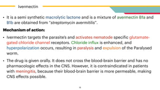 • It is a semi synthetic macrolytic lactone and is a mixture of avermectin B1a and
B1b are obtained from “streptomycin avermitilis”.


Mechanism of action:


• Ivermectin targets the parasite’s and activates nematode speci
f
ic glutamate-
gated chloride channel receptors. Chloride in
f
lux is enhanced, and
hyperpolarization occurs, resulting in paralysis and expulsion of the Paralysed
worm.


• The drug is given orally. It does not cross the blood-brain barrier and has no
pharmacologic e
ff
ects in the CNS. However, it is contraindicated in patients
with meningitis, because their blood-brain barrier is more permeable, making
CNS e
ff
ects possible.


Ivermectin
18
 