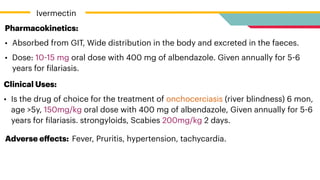 Pharmacokinetics:


• Absorbed from GIT, Wide distribution in the body and excreted in the faeces.


• Dose: 10
-
15 mg oral dose with 400 mg of albendazole. Given annually for 5
-
6
years for
f
ilariasis.
Clinical Uses:


• Is the drug of choice for the treatment of onchocerciasis (river blindness) 6 mon,
age >5y, 150mg/kg oral dose with 400 mg of albendazole, Given annually for 5
-
6
years for
f
ilariasis. strongyloids, Scabies 200mg/kg 2 days.
Adverse e
ff
ects: Fever, Pruritis, hypertension, tachycardia.
Ivermectin
 