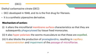 Diethyl carbamazine citrate (DEC)


• DEC developed in 1948, and its is the
f
irst drug for
f
ilariasis.


• It is a synthetic piperazine derivative.


(DEC)
24
Mechanism of action:


(i) it alters the micro
f
ilarial membrane surface characteristics so that they are
subsequently phagocytosed by tissue
f
ixed monocytes.


(ii) It also hyper polarises the worms musculature so that these are expelled.


(iii) It also blocks the production of prostaglandins, resulting in capillary
vasoconstriction and impairment of the passage of micro
f
ilariae.
 