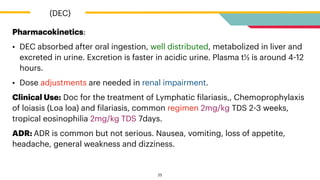 Pharmacokinetics:


• DEC absorbed after oral ingestion, well distributed, metabolized in liver and
excreted in urine. Excretion is faster in acidic urine. Plasma t½ is around 4
-
12
hours.


• Dose adjustments are needed in renal impairment.


Clinical Use: Doc for the treatment of Lymphatic
f
ilariasis,, Chemoprophylaxis
of loiasis (Loa loa) and
f
ilariasis, common regimen 2mg/kg TDS 2
-
3 weeks,
tropical eosinophilia 2mg/kg TDS 7days.


ADR: ADR is common but not serious. Nausea, vomiting, loss of appetite,
headache, general weakness and dizziness.
(DEC)
25
 