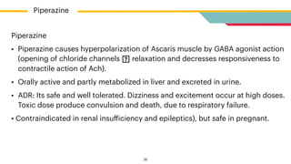 Piperazine


• Piperazine causes hyperpolarization of Ascaris muscle by GABA agonist action
(opening of chloride channels relaxation and decresses responsiveness to
contractile action of Ach).


• Orally active and partly metabolized in liver and excreted in urine.


• ADR: Its safe and well tolerated. Dizziness and excitement occur at high doses.
Toxic dose produce convulsion and death, due to respiratory failure.


• Contraindicated in renal insu
ff
iciency and epileptics), but safe in pregnant.
Piperazine
26
 