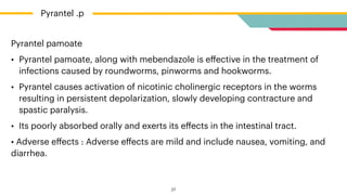 Pyrantel pamoate


• Pyrantel pamoate, along with mebendazole is e
ff
ective in the treatment of
infections caused by roundworms, pinworms and hookworms.


• Pyrantel causes activation of nicotinic cholinergic receptors in the worms
resulting in persistent depolarization, slowly developing contracture and
spastic paralysis.


• Its poorly absorbed orally and exerts its e
ff
ects in the intestinal tract.


• Adverse e
ff
ects : Adverse e
ff
ects are mild and include nausea, vomiting, and
diarrhea.
Pyrantel .p
27
 