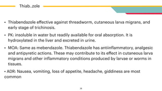 • Thiabendazole e
ff
ective against threadworm, cutaneous larva migrans, and
early stage of trichinosis.


• PK: insoluble in water but readily available for oral absorption. It is
hydroxylated in the liver and excreted in urine.


• MOA: Same as mebendazole. Thiabendazole has antiin
f
lammatory, analgesic
and antipyretic actions. These may contribute to its e
ff
ect in cutaneous larva
migrans and other in
f
lammatory conditions produced by larvae or worms in
tissues.


• ADR: Nausea, vomiting, loss of appetite, headache, giddiness are most
common
Thiab..zole
28
 