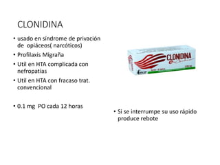 CLONIDINA
• usado en síndrome de privación
de opiáceos( narcóticos)
• Profilaxis Migraña
• Util en HTA complicada con
nefropatías
• Util en HTA con fracaso trat.
convencional
• 0.1 mg PO cada 12 horas
• Si se interrumpe su uso rápido
produce rebote
 