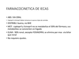 FARMACOCINETICA DE IECAS
• ABS: VIA ORAL
• Captopril y lisinopril deben tomarse en ayuna o lejos de comidas
• DISTRIBU: buena, no BHE
• MET: captopril y lisinopril no se metaboliza el 50% del fármaco, sus
metabolitos se convierten en hígado
• ELIMI: 90% renal, excepto FOSINOPRIL se elimina por mas via biliar
que renal
• No requiere ajustes.
 