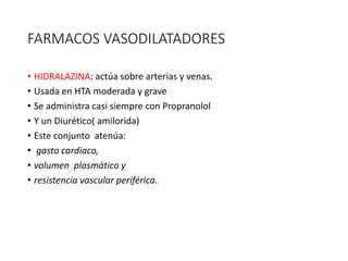 FARMACOS VASODILATADORES
• HIDRALAZINA: actúa sobre arterias y venas.
• Usada en HTA moderada y grave
• Se administra casi siempre con Propranolol
• Y un Diurético( amilorida)
• Este conjunto atenúa:
• gasto cardiaco,
• volumen plasmático y
• resistencia vascular periférica.
 