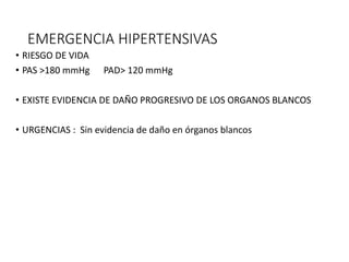 EMERGENCIA HIPERTENSIVAS
• RIESGO DE VIDA
• PAS >180 mmHg PAD> 120 mmHg
• EXISTE EVIDENCIA DE DAÑO PROGRESIVO DE LOS ORGANOS BLANCOS
• URGENCIAS : Sin evidencia de daño en órganos blancos
 