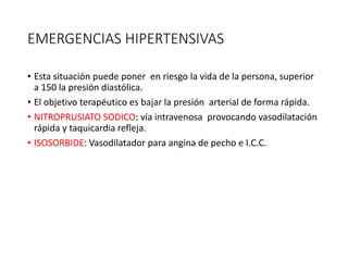 EMERGENCIAS HIPERTENSIVAS
• Esta situación puede poner en riesgo la vida de la persona, superior
a 150 la presión diastólica.
• El objetivo terapéutico es bajar la presión arterial de forma rápida.
• NITROPRUSIATO SODICO: vía intravenosa provocando vasodilatación
rápida y taquicardia refleja.
• ISOSORBIDE: Vasodilatador para angina de pecho e I.C.C.
 