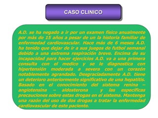 CASO CLINICO
A.D. se ha negado a ir por un examen físico anualmente
por más de 15 años a pesar de un la historia familiar de
enfermedad cardiovascular. Hace más de 6 meses A.D.
ha tenido que dejar de ir a sus juegos de futbol semanal
debido a una extrema respiración breve. Encima de su
incapacidad para hacer ejercicios A.D. va a una primera
consulta con el medico y se le diagnostica con
hipertensión moderada a severa con un corazón
notablemente agrandado. Desgraciadamente A.D. tiene
un deterioro anteriormente significativo de una hepatitis.
Basado en el conocimiento del sistema renina –
angiotensina – aldosterona y las específicas
precauciones sobre estas drogas en el sistema. Mantenga
una razón del uso de dos drogas a tratar la enfermedad
cardiovascular de este paciente.
 