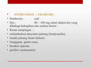 • OXPRENOLOL ( TRASICOR )
• Pemberian : oral
• Dos : 80 – 160 mg sehari dalam dos yang
dibahagi-bahagikan atas arahan doctor .
• Kesan sampingan :
• melambatkan denyutan jantung (bradycardia),
• lemah jantung (heart failure)
• Gangguan gastro-usus,
• bronkro spasma,
• periferi vasokonstrisi
 