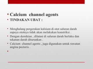 • Calcium channel agents
• TINDAKAN UBAT :
• Menghalang pergerakan kalsium di otot saluran darah
supaya ototnya tidak akan melakukan konstriksi .
• Dengan demikian , dilatasi di saluran darah berlaku dan
tekanan darah diturunkan .
• Calcium channel agents , juga digunakan untuk rawatan
angina pectoris .
•
 