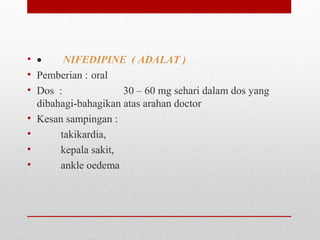 • •        NIFEDIPINE ( ADALAT )
• Pemberian : oral
• Dos  :   30 – 60 mg sehari dalam dos yang 
dibahagi-bahagikan atas arahan doctor
• Kesan sampingan :  
•          takikardia, 
•          kepala sakit, 
•          ankle oedema
 