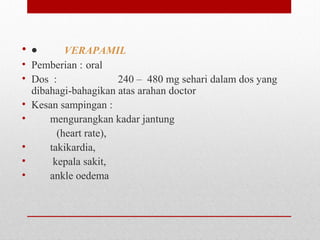 • •         VERAPAMIL
• Pemberian : oral
• Dos  :   240 –  480 mg sehari dalam dos yang 
dibahagi-bahagikan atas arahan doctor
• Kesan sampingan :  
•        mengurangkan kadar jantung  
 (heart rate), 
•        takikardia, 
•         kepala sakit, 
•        ankle oedema
 