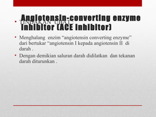 Angiotensin-converting enzyme
inhibitor (ACE inhibitor)
• TINDAKAN  UBAT :
 
• Menghalang  enzim “angiotensin converting enzyme”  
dari bertukar “angiotensin I kepada angiotensin II  di 
darah . 
• Dengan demikian saluran darah didilatkan  dan tekanan 
darah diturunkan .
 