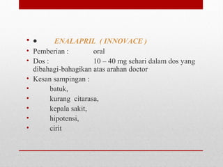 • •        ENALAPRIL ( INNOVACE )
• Pemberian :   oral
• Dos :   10 – 40 mg sehari dalam dos yang 
dibahagi-bahagikan atas arahan doctor
• Kesan sampingan :
•          batuk, 
•          kurang  citarasa, 
•          kepala sakit, 
•          hipotensi, 
•          cirit 
 