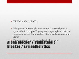 Alpha blocker / sympathetic
blocker / sympatholytics
• TINDAKAN  UBAT  :
 
• Menyekat “adrenergic transmitter /  nerve signals / 
sympathetic receptor”  yang  merangsangkan kostriksi 
salurahan darah dan mendilat atau membesarkan salur 
darah . 
• Dengan demikian tekanan darah akan turun .
 