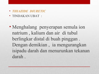 • THIAZIDE DIURETIC  
• TINDAKAN UBAT  :
• Menghalang  penyerapan semula ion 
natrium , kalium dan air  di tubul 
berlingkar distal di buah pinggan . 
Dengan demikian ,  ia mengurangkan 
isipadu darah dan menurunkan tekanan 
darah .
 