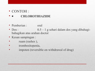 • CONTOH :
• •        CHLOROTHIAZIDE
 
• Pemberian :    oral
• Dos :   0.5 – 1 g sehari dalam dos yang dibahagi-
bahagikan atas arahan doctor
• Kesan sampingan :
•          ruam (rashes ), 
•          trombositopenia, 
•          impoten (reversible on withdrawal of drug)
 