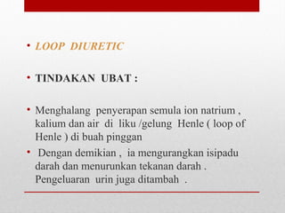 • LOOP DIURETIC
• TINDAKAN UBAT :
• Menghalang  penyerapan semula ion natrium , 
kalium dan air  di  liku /gelung  Henle ( loop of 
Henle ) di buah pinggan
•  Dengan demikian ,  ia mengurangkan isipadu 
darah dan menurunkan tekanan darah . 
Pengeluaran  urin juga ditambah  .
 