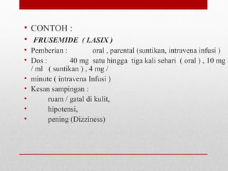 • CONTOH :
•  FRUSEMIDE ( LASIX )
• Pemberian :   oral , parental (suntikan, intravena infusi )
• Dos :   40 mg  satu hingga  tiga kali sehari  ( oral ) , 10 mg 
/ ml   ( suntikan ) , 4 mg /  
• minute ( intravena Infusi )
• Kesan sampingan : 
•          ruam / gatal di kulit,
•          hipotensi, 
•          pening (Dizziness)
 